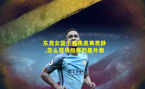 东莞女篮主教练是黄思静,怎么现场指挥的是外教