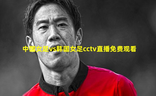 中国女足vs韩国女足cctv直播免费观看