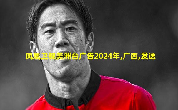 凤凰卫视美洲台广告2024年,广西,发送