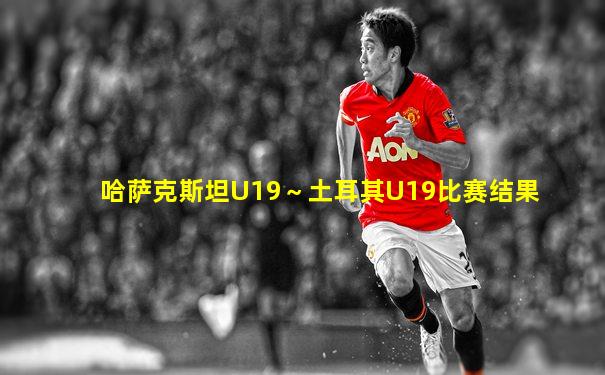 哈萨克斯坦U19～土耳其U19比赛结果