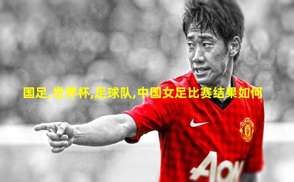 国足,世界杯,足球队,中国女足比赛结果如何