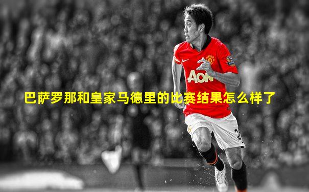 巴萨罗那和皇家马德里的比赛结果怎么样了