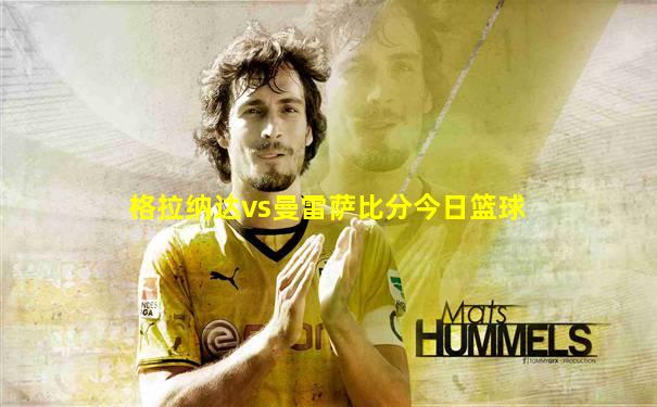 格拉纳达vs曼雷萨比分今日篮球