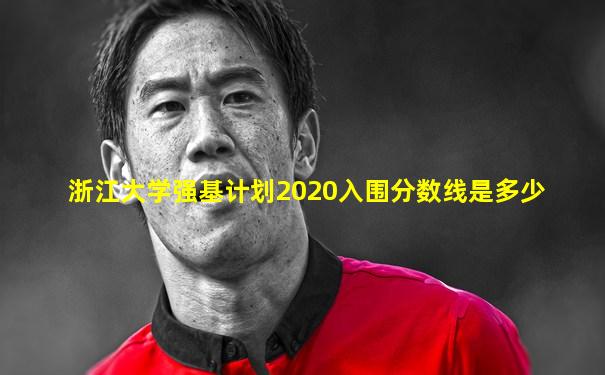 浙江大学强基计划2020入围分数线是多少