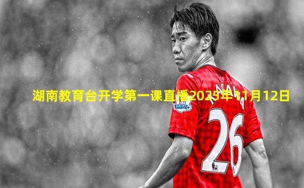 湖南教育台开学第一课直播2025年11月12日